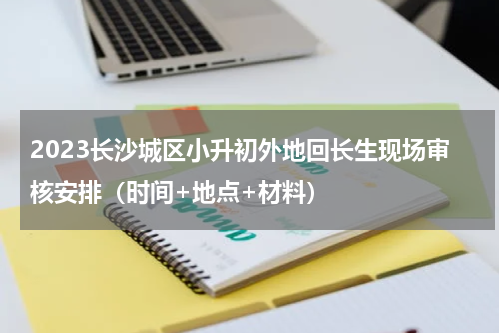 2023长沙城区小升初外地回长生现场审核安排（时间+地点+材料）