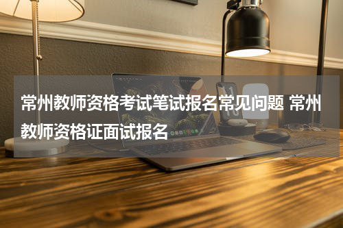常州教师资格考试笔试报名常见问题 常州教师资格证面试报名