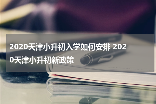 2020天津小升初入学如何安排 2020天津小升初新政策