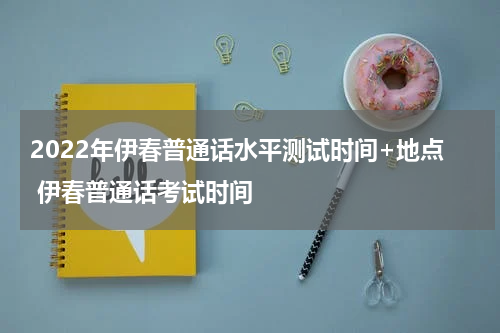 2022年伊春普通话水平测试时间+地点 伊春普通话考试时间