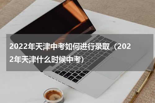 2022年天津中考如何进行录取（2022年天津什么时候中考）