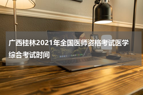 广西桂林2021年全国医师资格考试医学综合考试时间