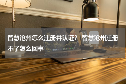 智慧沧州怎么注册并认证？ 智慧沧州注册不了怎么回事