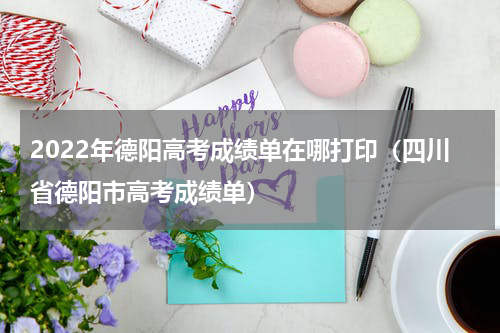 2022年德阳高考成绩单在哪打印（四川省德阳市高考成绩单）