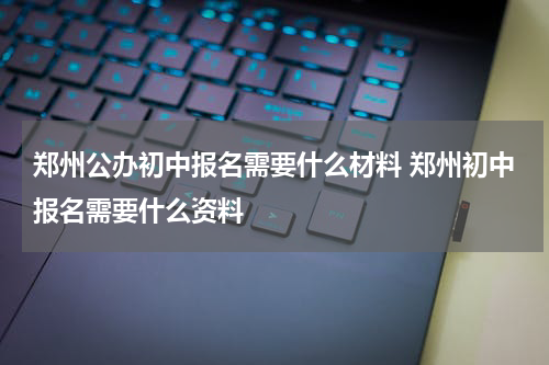 郑州公办初中报名需要什么材料 郑州初中报名需要什么资料