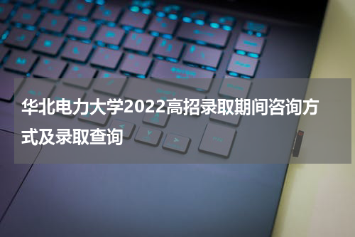 华北电力大学2022高招录取期间咨询方式及录取查询
