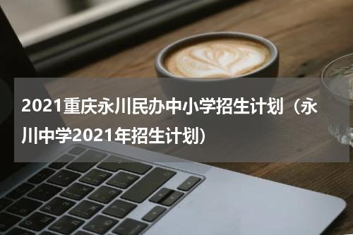 2021重庆永川民办中小学招生计划（永川中学2021年招生计划）