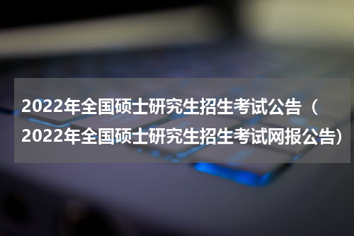2022年全国硕士研究生招生考试公告（2022年全国硕士研究生招生考试网报公告）