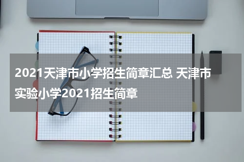 2021天津市小学招生简章汇总 天津市实验小学2021招生简章