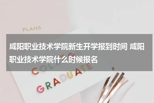 咸阳职业技术学院新生开学报到时间 咸阳职业技术学院什么时候报名