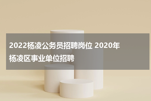 2022杨凌公务员招聘岗位 2020年杨凌区事业单位招聘