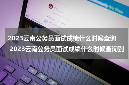 2023云南公务员面试成绩什么时候查询 2023云南公务员面试成绩什么时候查询到