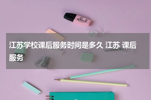 江苏学校课后服务时间是多久 江苏 课后服务