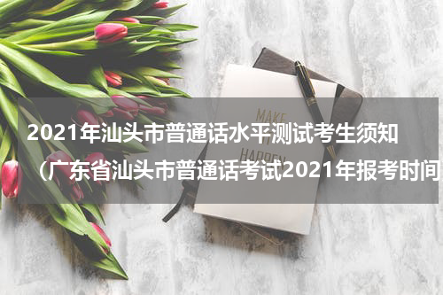 2021年汕头市普通话水平测试考生须知（广东省汕头市普通话考试2021年报考时间）