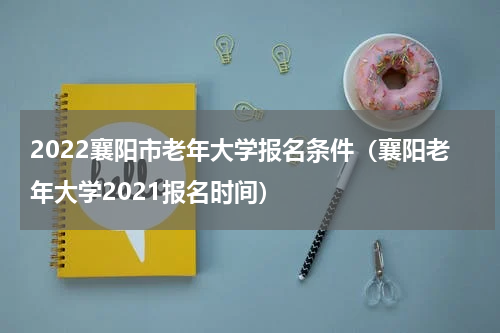 2022襄阳市老年大学报名条件（襄阳老年大学2021报名时间）