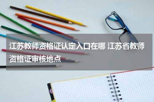 江苏教师资格证认定入口在哪 江苏省教师资格证审核地点