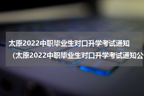 太原2022中职毕业生对口升学考试通知（太原2022中职毕业生对口升学考试通知公告）