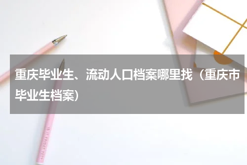 重庆毕业生、流动人口档案哪里找（重庆市毕业生档案）