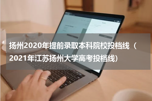 扬州2020年提前录取本科院校投档线（2021年江苏扬州大学高考投档线）