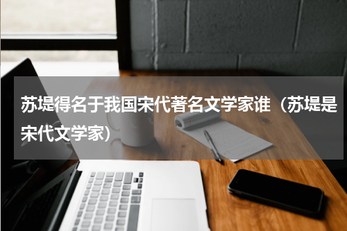 苏堤得名于我国宋代著名文学家谁（苏堤是宋代文学家）