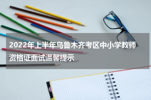 2022年上半年乌鲁木齐考区中小学教师资格证面试温馨提示