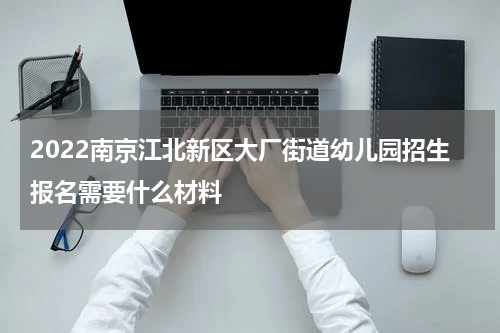 2022南京江北新区大厂街道幼儿园招生报名需要什么材料