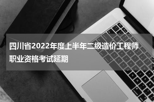 四川省2022年度上半年二级造价工程师职业资格考试延期