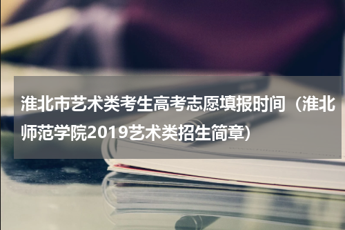 淮北市艺术类考生高考志愿填报时间（淮北师范学院2019艺术类招生简章）