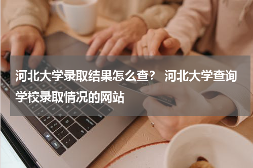 河北大学录取结果怎么查？ 河北大学查询学校录取情况的网站