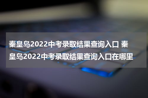秦皇岛2022中考录取结果查询入口 秦皇岛2022中考录取结果查询入口在哪里