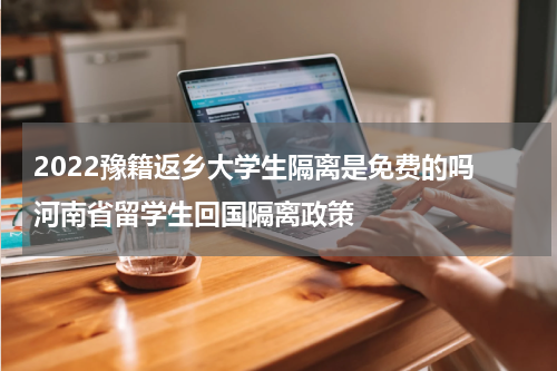 2022豫籍返乡大学生隔离是免费的吗 河南省留学生回国隔离政策