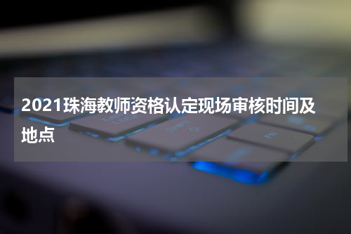 2021珠海教师资格认定现场审核时间及地点