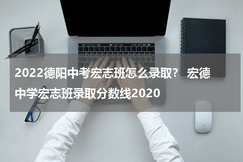 2022德阳中考宏志班怎么录取？ 宏德中学宏志班录取分数线2020