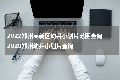 2022郑州高新区幼升小划片范围查询 2020郑州幼升小划片查询