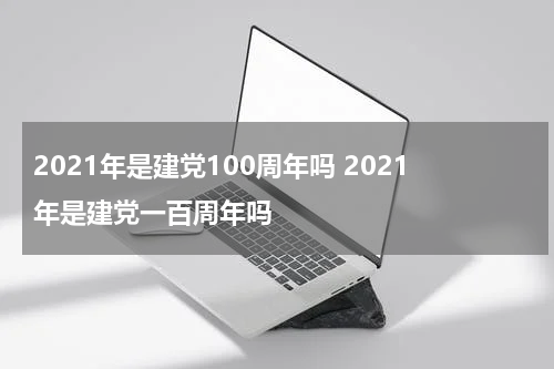 2021年是建党100周年吗 2021年是建党一百周年吗