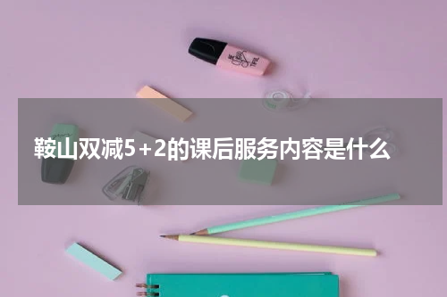 鞍山双减5+2的课后服务内容是什么