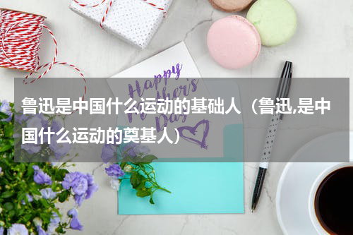 鲁迅是中国什么运动的基础人（鲁迅,是中国什么运动的奠基人）