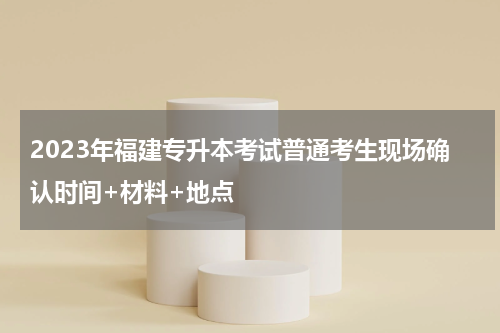 2023年福建专升本考试普通考生现场确认时间+材料+地点