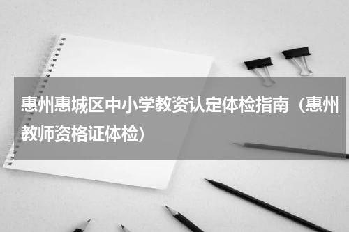惠州惠城区中小学教资认定体检指南（惠州教师资格证体检）
