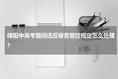绵阳中高考期间违反噪音管控规定怎么处理？