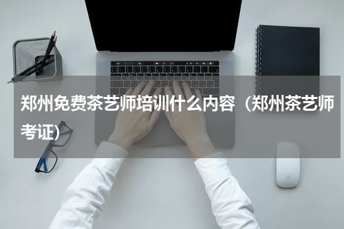 郑州免费茶艺师培训什么内容（郑州茶艺师考证）