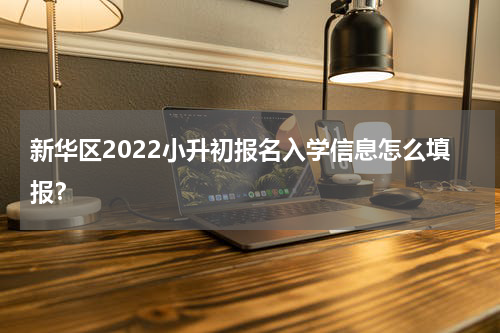 新华区2022小升初报名入学信息怎么填报？