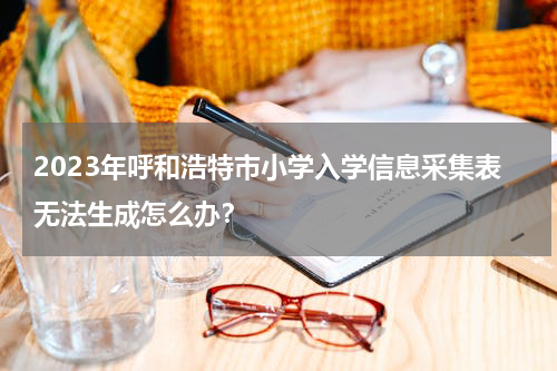 2023年呼和浩特市小学入学信息采集表无法生成怎么办？