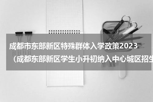 成都市东部新区特殊群体入学政策2023（成都东部新区学生小升初纳入中心城区招生）