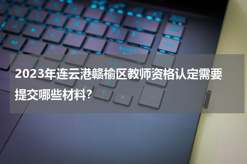 2023年连云港赣榆区教师资格认定需要提交哪些材料？