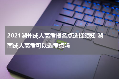 2021湖州成人高考报名点选择须知 湖南成人高考可以选考点吗