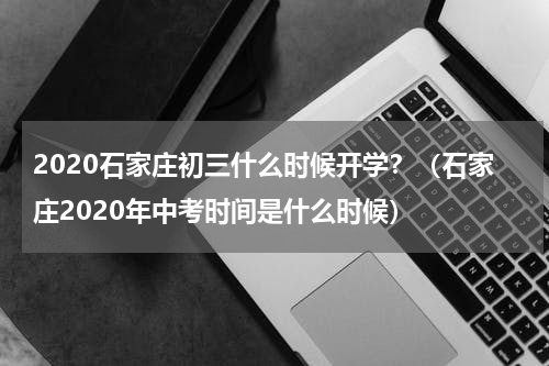 2020石家庄初三什么时候开学？（石家庄2020年中考时间是什么时候）
