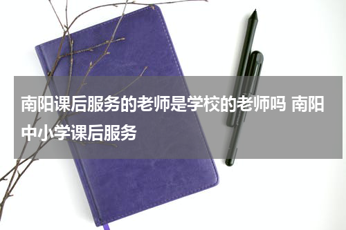南阳课后服务的老师是学校的老师吗 南阳中小学课后服务