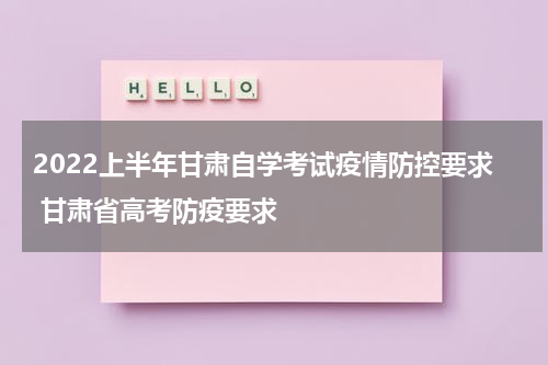 2022上半年甘肃自学考试疫情防控要求 甘肃省高考防疫要求