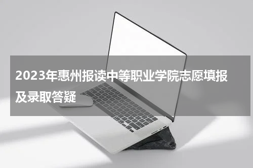 2023年惠州报读中等职业学院志愿填报及录取答疑